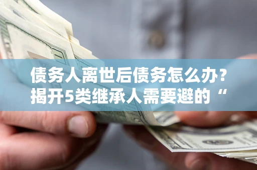 北京债务人离世后债务怎么办？揭开5类继承人需要避的“坑”