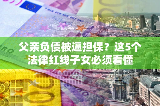 北京父亲负债被逼担保？这5个法律红线子女必须看懂