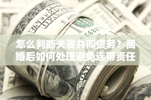 北京怎么判断夫妻共同债务？离婚后如何处理避免连带责任？